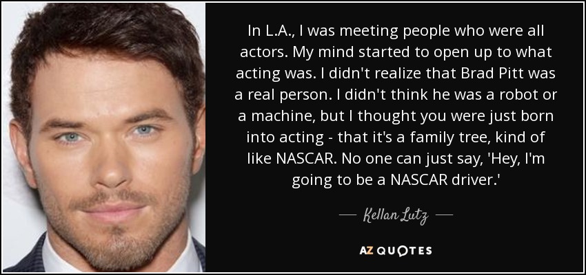 In L.A., I was meeting people who were all actors. My mind started to open up to what acting was. I didn't realize that Brad Pitt was a real person. I didn't think he was a robot or a machine, but I thought you were just born into acting - that it's a family tree, kind of like NASCAR. No one can just say, 'Hey, I'm going to be a NASCAR driver.' - Kellan Lutz