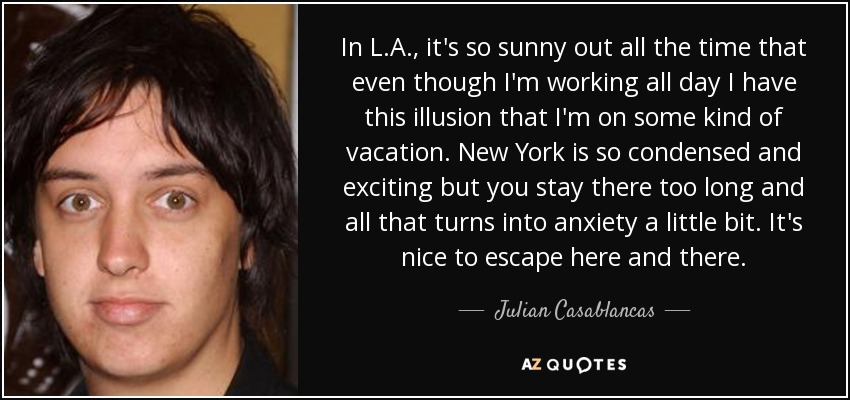 In L.A., it's so sunny out all the time that even though I'm working all day I have this illusion that I'm on some kind of vacation. New York is so condensed and exciting but you stay there too long and all that turns into anxiety a little bit. It's nice to escape here and there. - Julian Casablancas