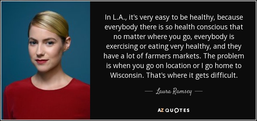 In L.A., it's very easy to be healthy, because everybody there is so health conscious that no matter where you go, everybody is exercising or eating very healthy, and they have a lot of farmers markets. The problem is when you go on location or I go home to Wisconsin. That's where it gets difficult. - Laura Ramsey