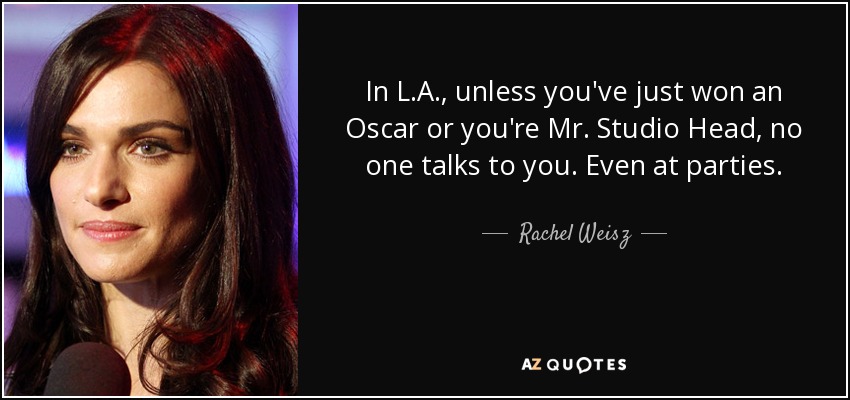 In L.A., unless you've just won an Oscar or you're Mr. Studio Head, no one talks to you. Even at parties. - Rachel Weisz