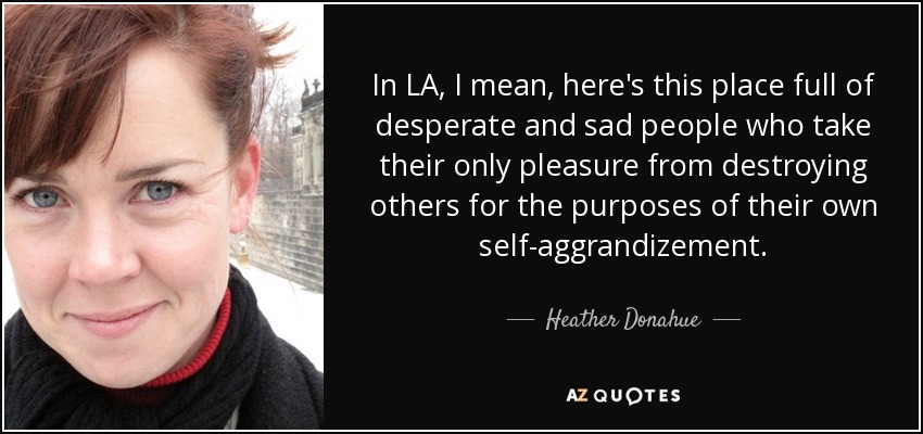 In LA, I mean, here's this place full of desperate and sad people who take their only pleasure from destroying others for the purposes of their own self-aggrandizement. - Heather Donahue