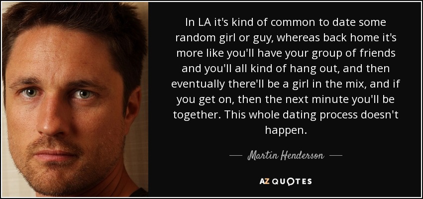 In LA it's kind of common to date some random girl or guy, whereas back home it's more like you'll have your group of friends and you'll all kind of hang out, and then eventually there'll be a girl in the mix, and if you get on, then the next minute you'll be together. This whole dating process doesn't happen. - Martin Henderson