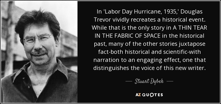 In 'Labor Day Hurricane, 1935,' Douglas Trevor vividly recreates a historical event. While that is the only story in A THIN TEAR IN THE FABRIC OF SPACE in the historical past, many of the other stories juxtapose fact-both historical and scientific-with narration to an engaging effect, one that distinguishes the voice of this new writer. - Stuart Dybek