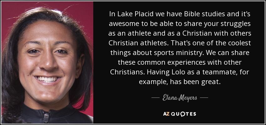 In Lake Placid we have Bible studies and it's awesome to be able to share your struggles as an athlete and as a Christian with others Christian athletes. That's one of the coolest things about sports ministry. We can share these common experiences with other Christians. Having Lolo as a teammate, for example, has been great. - Elana Meyers