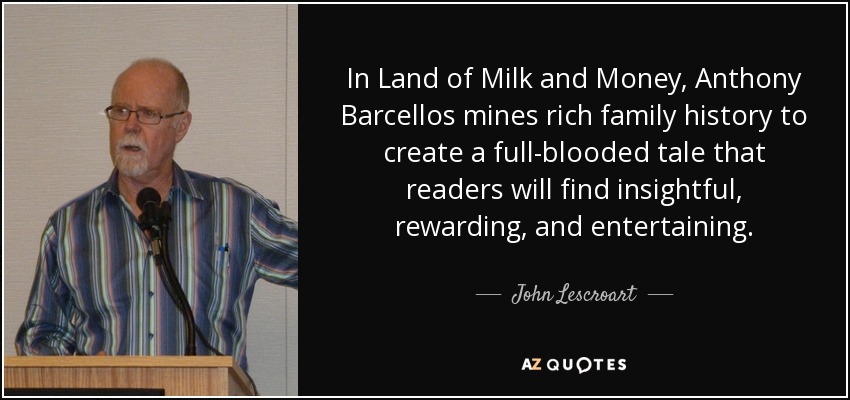In Land of Milk and Money, Anthony Barcellos mines rich family history to create a full-blooded tale that readers will find insightful, rewarding, and entertaining. - John Lescroart
