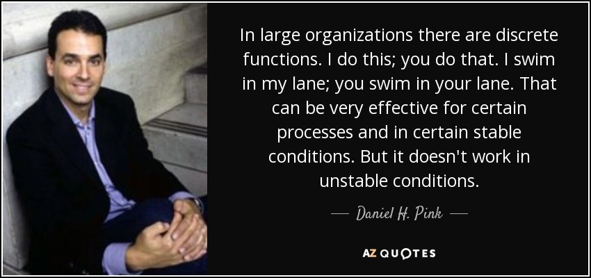 In large organizations there are discrete functions. I do this; you do that. I swim in my lane; you swim in your lane. That can be very effective for certain processes and in certain stable conditions. But it doesn't work in unstable conditions. - Daniel H. Pink