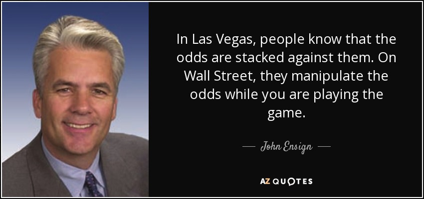 In Las Vegas, people know that the odds are stacked against them. On Wall Street, they manipulate the odds while you are playing the game. - John Ensign