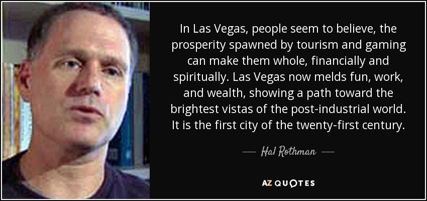 In Las Vegas, people seem to believe, the prosperity spawned by tourism and gaming can make them whole, financially and spiritually. Las Vegas now melds fun, work, and wealth, showing a path toward the brightest vistas of the post-industrial world. It is the first city of the twenty-first century. - Hal Rothman