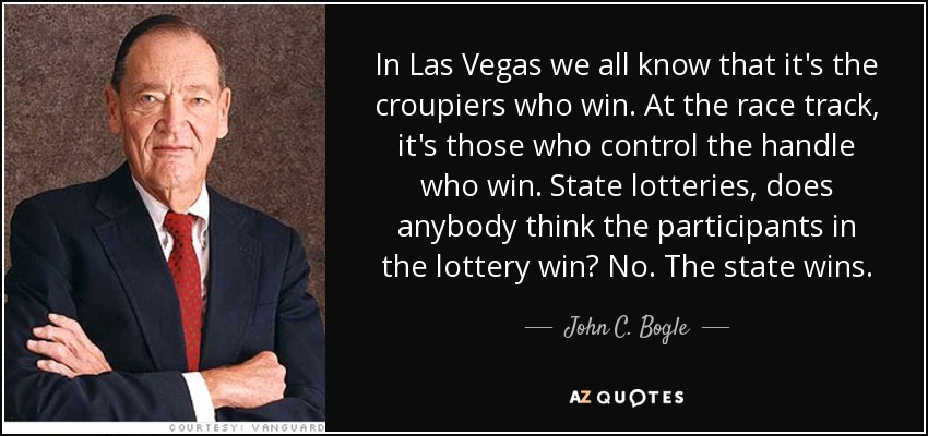 In Las Vegas we all know that it's the croupiers who win. At the race track, it's those who control the handle who win. State lotteries, does anybody think the participants in the lottery win? No. The state wins. - John C. Bogle