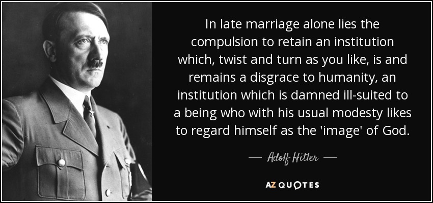 In late marriage alone lies the compulsion to retain an institution which, twist and turn as you like, is and remains a disgrace to humanity, an institution which is damned ill-suited to a being who with his usual modesty likes to regard himself as the 'image' of God. - Adolf Hitler