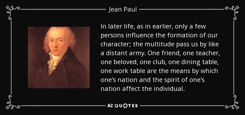 In later life, as in earlier, only a few persons influence the formation of our character; the multitude pass us by like a distant army. One friend, one teacher, one beloved, one club, one dining table, one work table are the means by which one's nation and the spirit of one's nation affect the individual. - Jean Paul