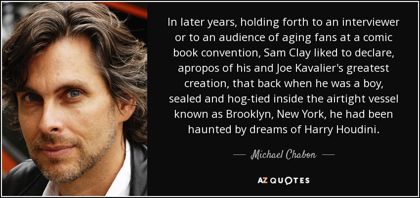 In later years, holding forth to an interviewer or to an audience of aging fans at a comic book convention, Sam Clay liked to declare, apropos of his and Joe Kavalier's greatest creation, that back when he was a boy, sealed and hog-tied inside the airtight vessel known as Brooklyn, New York, he had been haunted by dreams of Harry Houdini. - Michael Chabon