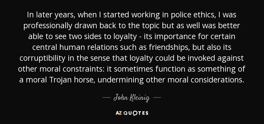 In later years, when I started working in police ethics, I was professionally drawn back to the topic but as well was better able to see two sides to loyalty - its importance for certain central human relations such as friendships, but also its corruptibility in the sense that loyalty could be invoked against other moral constraints: it sometimes function as something of a moral Trojan horse, undermining other moral considerations. - John Kleinig