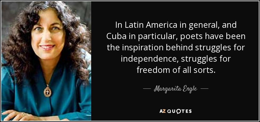 In Latin America in general, and Cuba in particular, poets have been the inspiration behind struggles for independence, struggles for freedom of all sorts. - Margarita Engle