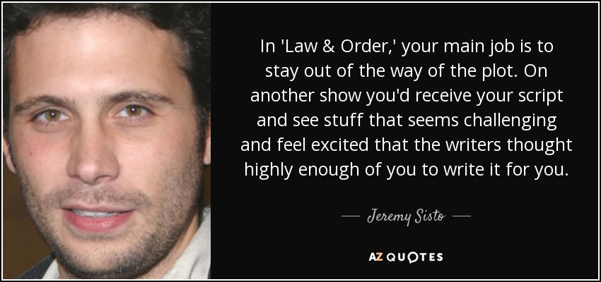 In 'Law & Order,' your main job is to stay out of the way of the plot. On another show you'd receive your script and see stuff that seems challenging and feel excited that the writers thought highly enough of you to write it for you. - Jeremy Sisto