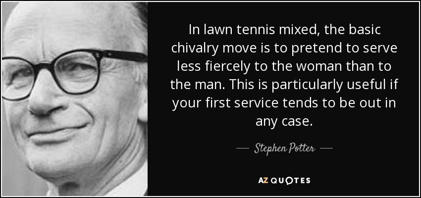 In lawn tennis mixed, the basic chivalry move is to pretend to serve less fiercely to the woman than to the man. This is particularly useful if your first service tends to be out in any case. - Stephen Potter