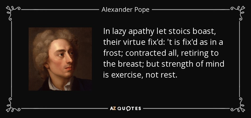 In lazy apathy let stoics boast, their virtue fix'd: 't is fix'd as in a frost; contracted all, retiring to the breast; but strength of mind is exercise, not rest. - Alexander Pope