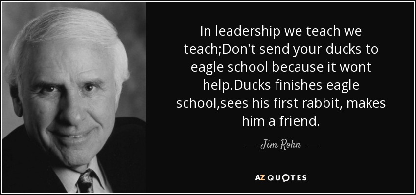 In leadership we teach we teach;Don't send your ducks to eagle school because it wont help.Ducks finishes eagle school,sees his first rabbit, makes him a friend. - Jim Rohn