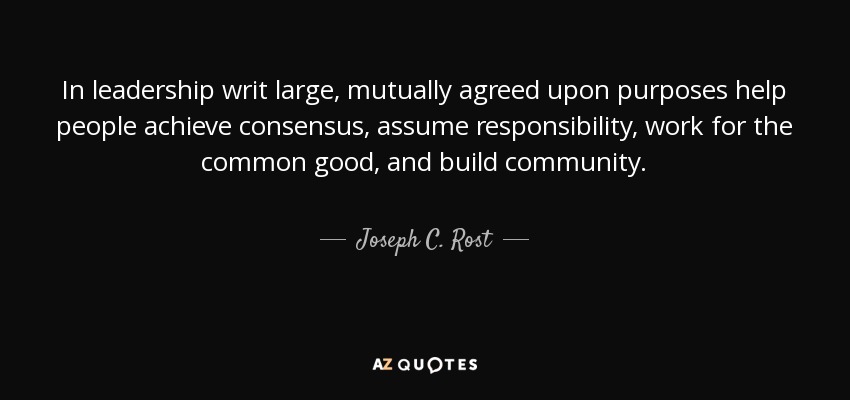 In leadership writ large, mutually agreed upon purposes help people achieve consensus, assume responsibility, work for the common good, and build community. - Joseph C. Rost