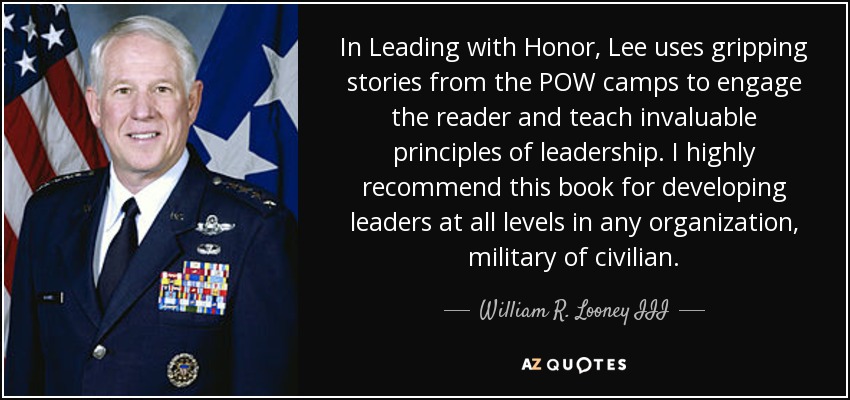 In Leading with Honor, Lee uses gripping stories from the POW camps to engage the reader and teach invaluable principles of leadership. I highly recommend this book for developing leaders at all levels in any organization, military of civilian. - William R. Looney III