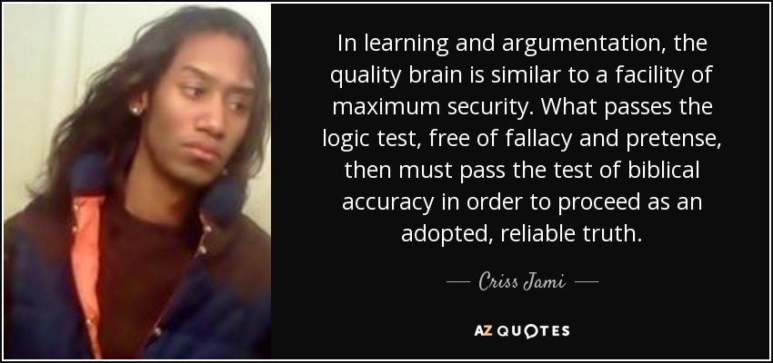 In learning and argumentation, the quality brain is similar to a facility of maximum security. What passes the logic test, free of fallacy and pretense, then must pass the test of biblical accuracy in order to proceed as an adopted, reliable truth. - Criss Jami