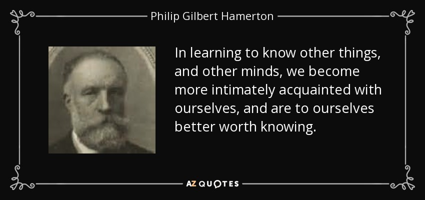 In learning to know other things, and other minds, we become more intimately acquainted with ourselves, and are to ourselves better worth knowing. - Philip Gilbert Hamerton