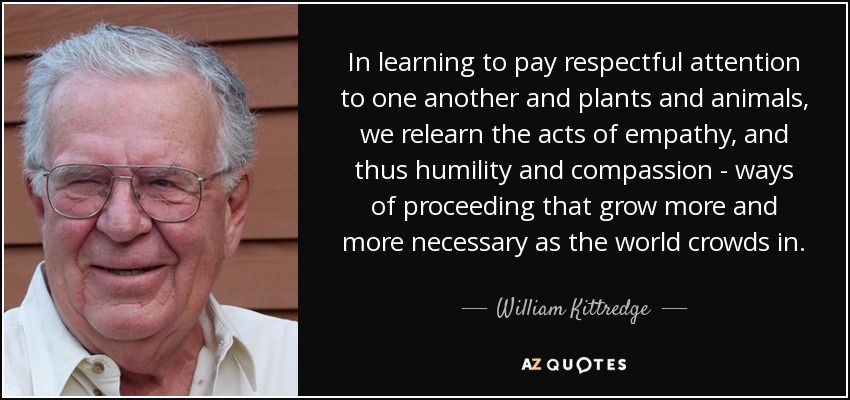 In learning to pay respectful attention to one another and plants and animals, we relearn the acts of empathy, and thus humility and compassion - ways of proceeding that grow more and more necessary as the world crowds in. - William Kittredge