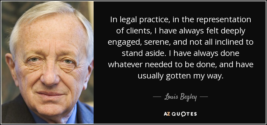 In legal practice, in the representation of clients, I have always felt deeply engaged, serene, and not all inclined to stand aside. I have always done whatever needed to be done, and have usually gotten my way. - Louis Begley