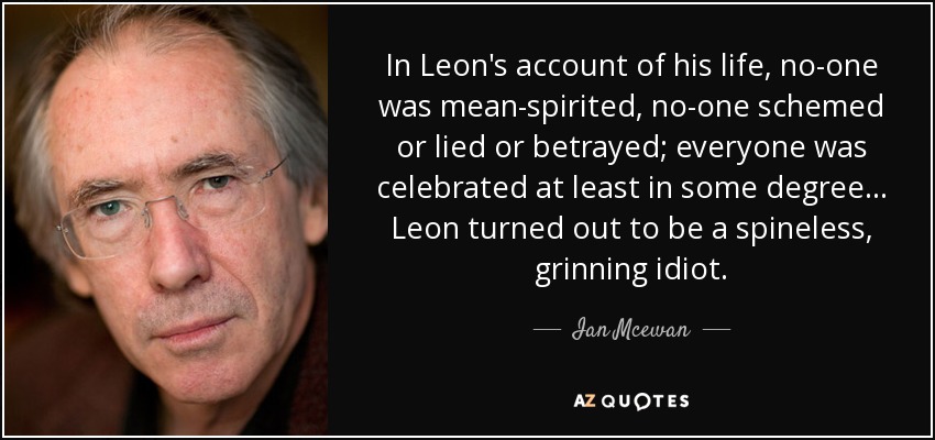 In Leon's account of his life, no-one was mean-spirited, no-one schemed or lied or betrayed; everyone was celebrated at least in some degree... Leon turned out to be a spineless, grinning idiot. - Ian Mcewan