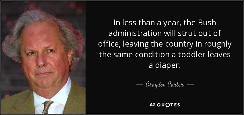 In less than a year, the Bush administration will strut out of office, leaving the country in roughly the same condition a toddler leaves a diaper. - Graydon Carter