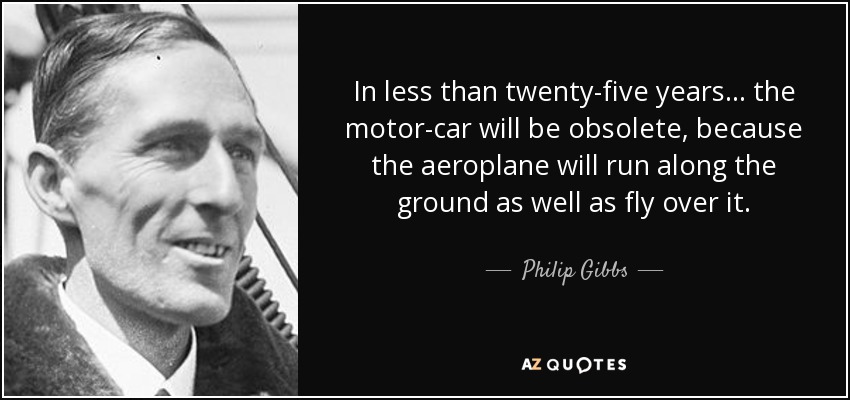In less than twenty-five years . . . the motor-car will be obsolete, because the aeroplane will run along the ground as well as fly over it. - Philip Gibbs