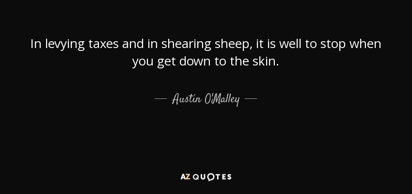 In levying taxes and in shearing sheep, it is well to stop when you get down to the skin. - Austin O'Malley