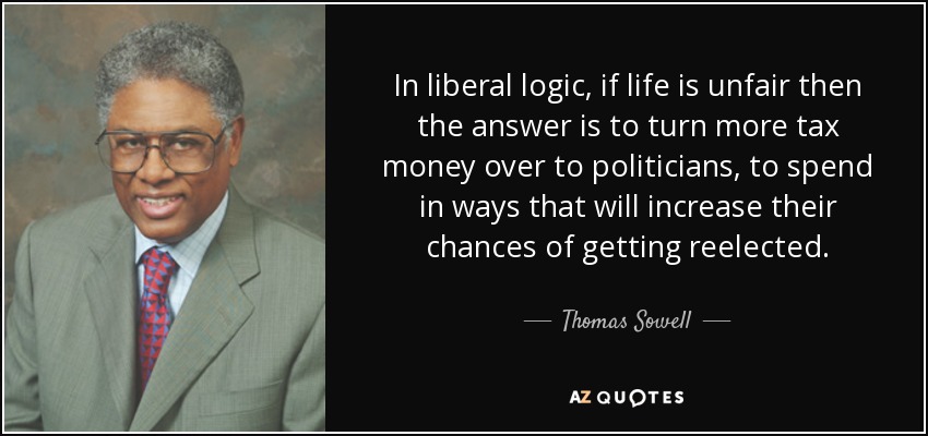 In liberal logic, if life is unfair then the answer is to turn more tax money over to politicians, to spend in ways that will increase their chances of getting reelected. - Thomas Sowell