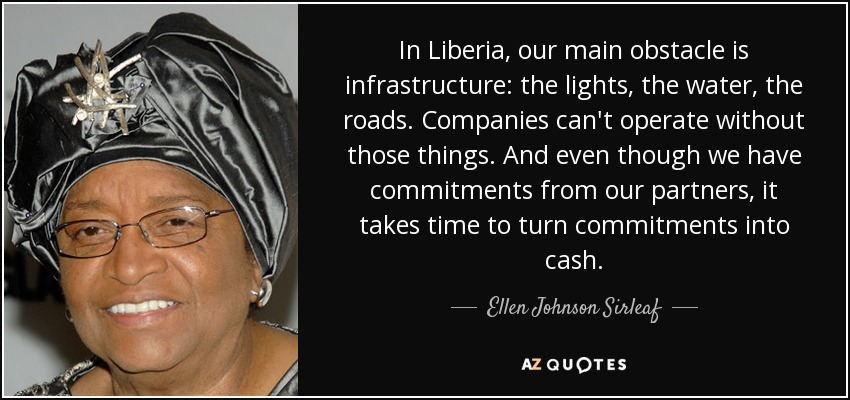 In Liberia, our main obstacle is infrastructure: the lights, the water, the roads. Companies can't operate without those things. And even though we have commitments from our partners, it takes time to turn commitments into cash. - Ellen Johnson Sirleaf