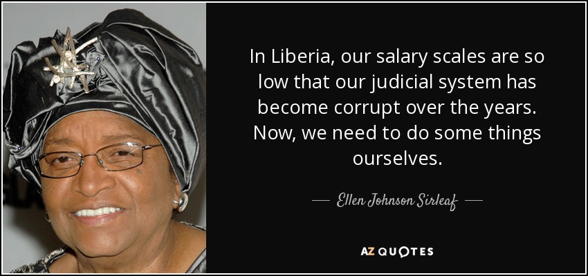 In Liberia, our salary scales are so low that our judicial system has become corrupt over the years. Now, we need to do some things ourselves. - Ellen Johnson Sirleaf