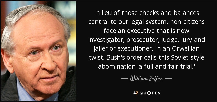 In lieu of those checks and balances central to our legal system, non-citizens face an executive that is now investigator, prosecutor, judge, jury and jailer or executioner. In an Orwellian twist, Bush's order calls this Soviet-style abomination 'a full and fair trial.' - William Safire