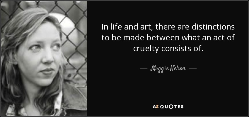 In life and art, there are distinctions to be made between what an act of cruelty consists of. - Maggie Nelson