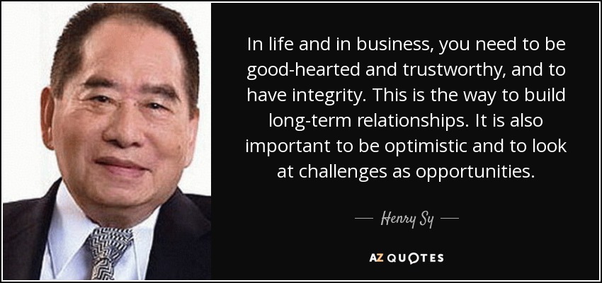 In life and in business, you need to be good-hearted and trustworthy, and to have integrity. This is the way to build long-term relationships. It is also important to be optimistic and to look at challenges as opportunities. - Henry Sy