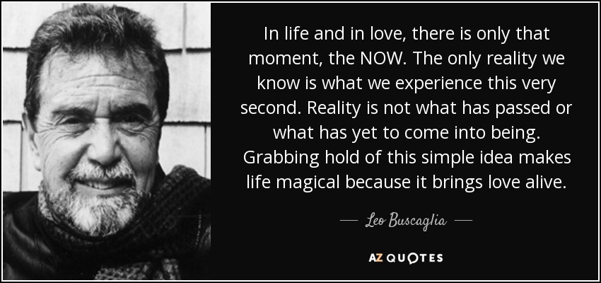 In life and in love, there is only that moment, the NOW. The only reality we know is what we experience this very second. Reality is not what has passed or what has yet to come into being. Grabbing hold of this simple idea makes life magical because it brings love alive. - Leo Buscaglia