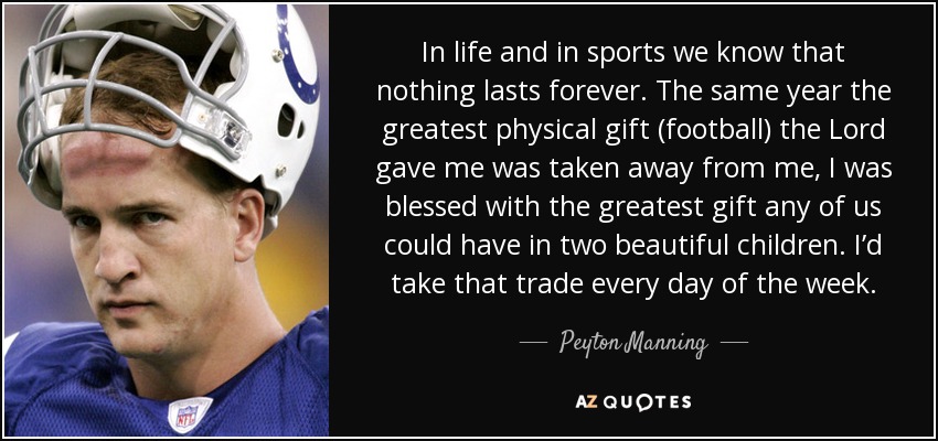 In life and in sports we know that nothing lasts forever. The same year the greatest physical gift (football) the Lord gave me was taken away from me, I was blessed with the greatest gift any of us could have in two beautiful children. I’d take that trade every day of the week. - Peyton Manning