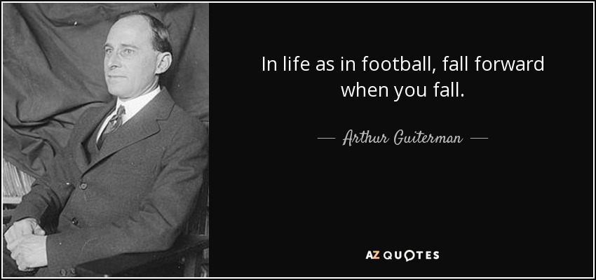 In life as in football, fall forward when you fall. - Arthur Guiterman