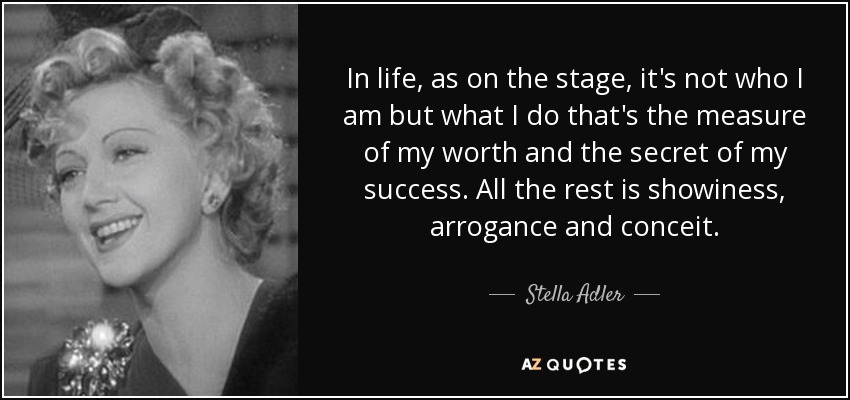 In life, as on the stage, it's not who I am but what I do that's the measure of my worth and the secret of my success. All the rest is showiness, arrogance and conceit. - Stella Adler