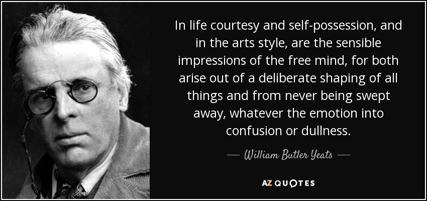 In life courtesy and self-possession, and in the arts style, are the sensible impressions of the free mind, for both arise out of a deliberate shaping of all things and from never being swept away, whatever the emotion into confusion or dullness. - William Butler Yeats