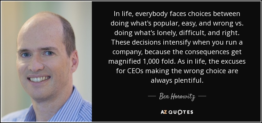 In life, everybody faces choices between doing what's popular, easy, and wrong vs. doing what's lonely, difficult, and right. These decisions intensify when you run a company, because the consequences get magnified 1,000 fold. As in life, the excuses for CEOs making the wrong choice are always plentiful. - Ben Horowitz