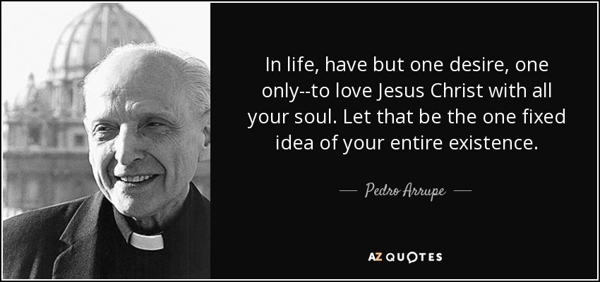 In life, have but one desire, one only--to love Jesus Christ with all your soul. Let that be the one fixed idea of your entire existence. - Pedro Arrupe