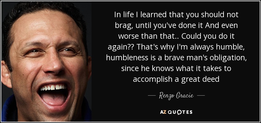 In life I learned that you should not brag, until you've done it And even worse than that.. Could you do it again?? That's why I'm always humble, humbleness is a brave man's obligation, since he knows what it takes to accomplish a great deed - Renzo Gracie