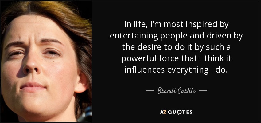 In life, I'm most inspired by entertaining people and driven by the desire to do it by such a powerful force that I think it influences everything I do. - Brandi Carlile