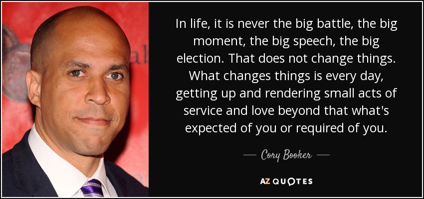 In life, it is never the big battle, the big moment, the big speech, the big election. That does not change things. What changes things is every day, getting up and rendering small acts of service and love beyond that what's expected of you or required of you. - Cory Booker