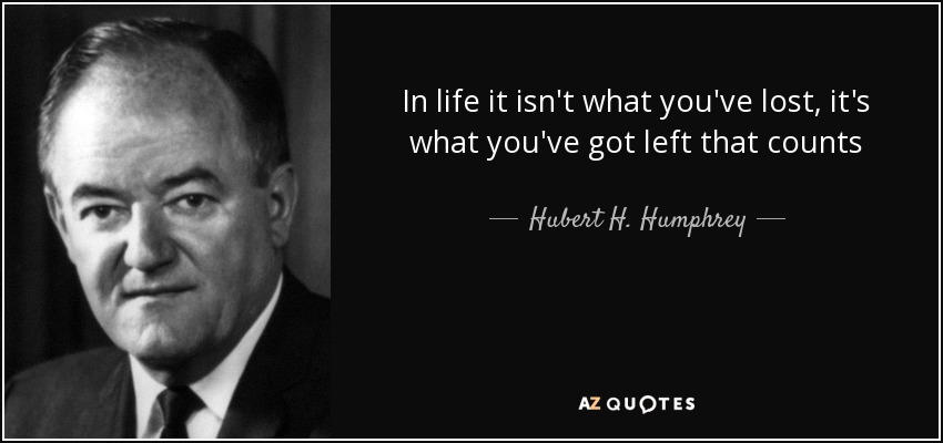 In life it isn't what you've lost, it's what you've got left that counts - Hubert H. Humphrey
