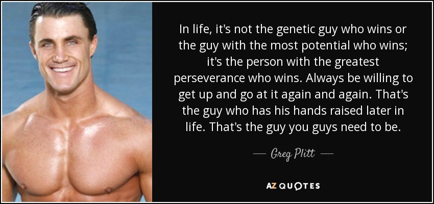In life, it's not the genetic guy who wins or the guy with the most potential who wins; it's the person with the greatest perseverance who wins. Always be willing to get up and go at it again and again. That's the guy who has his hands raised later in life. That's the guy you guys need to be. - Greg Plitt